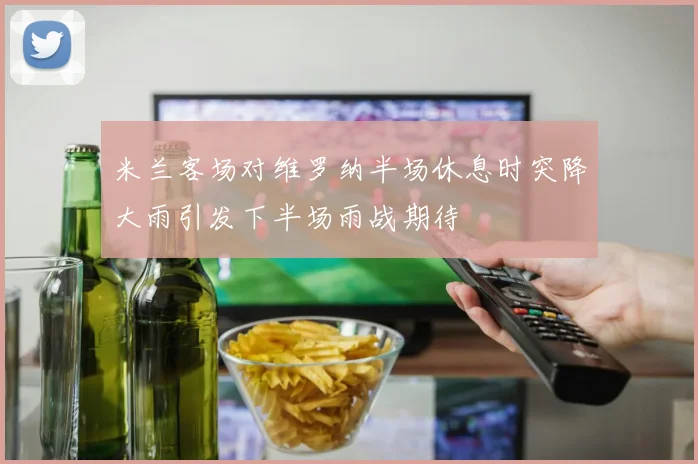 米兰客场对维罗纳半场休息时突降大雨引发下半场雨战期待