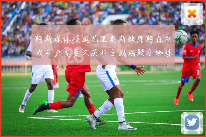 阿斯媒体报道巴里奥斯缺席阿森纳战斗卢克曼汉茨科出战成疑小蜘蛛有望参赛