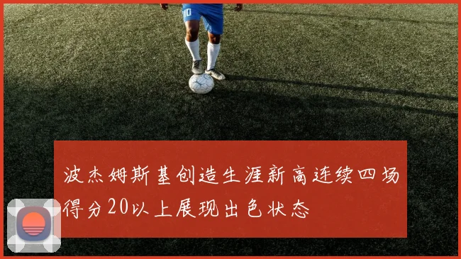 波杰姆斯基创造生涯新高连续四场得分20以上展现出色状态