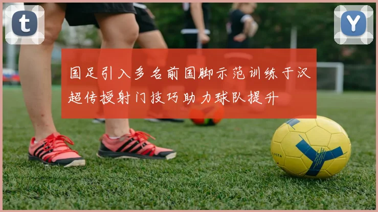 国足引入多名前国脚示范训练于汉超传授射门技巧助力球队提升